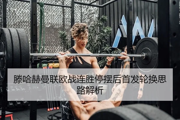 滕哈赫曼联欧战连胜停摆后首发轮换思路解析