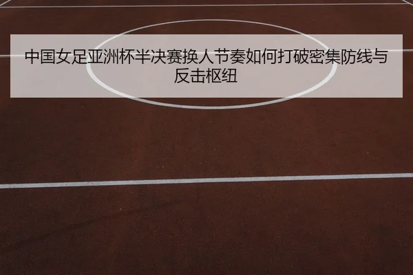 中国女足亚洲杯半决赛换人节奏如何打破密集防线与反击枢纽